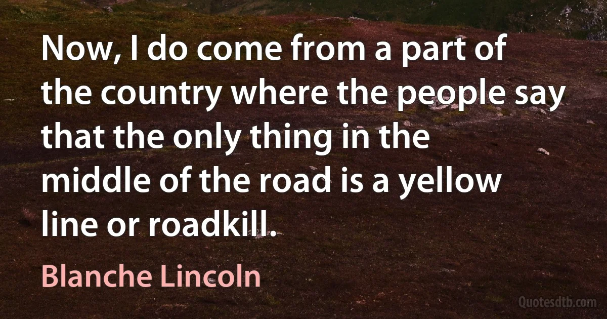 Now, I do come from a part of the country where the people say that the only thing in the middle of the road is a yellow line or roadkill. (Blanche Lincoln)