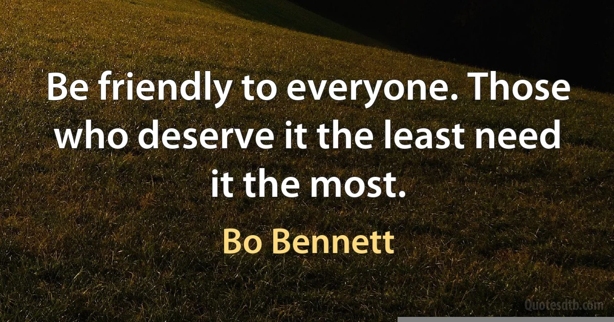 Be friendly to everyone. Those who deserve it the least need it the most. (Bo Bennett)