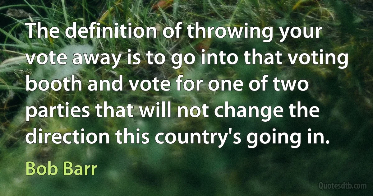 The definition of throwing your vote away is to go into that voting booth and vote for one of two parties that will not change the direction this country's going in. (Bob Barr)