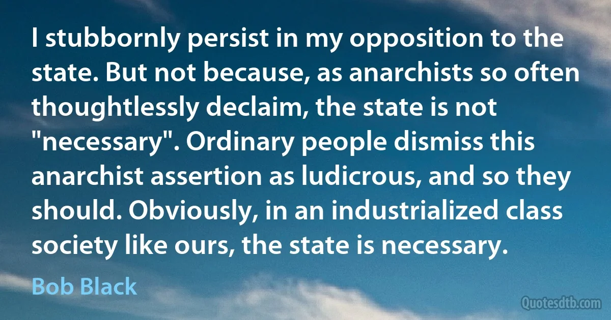 I stubbornly persist in my opposition to the state. But not because, as anarchists so often thoughtlessly declaim, the state is not "necessary". Ordinary people dismiss this anarchist assertion as ludicrous, and so they should. Obviously, in an industrialized class society like ours, the state is necessary. (Bob Black)