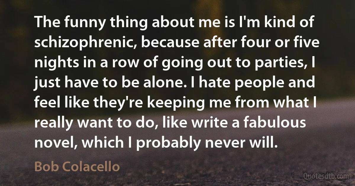 The funny thing about me is I'm kind of schizophrenic, because after four or five nights in a row of going out to parties, I just have to be alone. I hate people and feel like they're keeping me from what I really want to do, like write a fabulous novel, which I probably never will. (Bob Colacello)