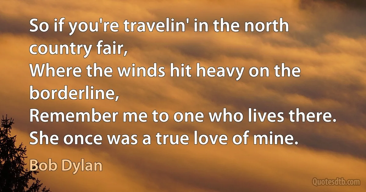 So if you're travelin' in the north country fair,
Where the winds hit heavy on the borderline,
Remember me to one who lives there.
She once was a true love of mine. (Bob Dylan)