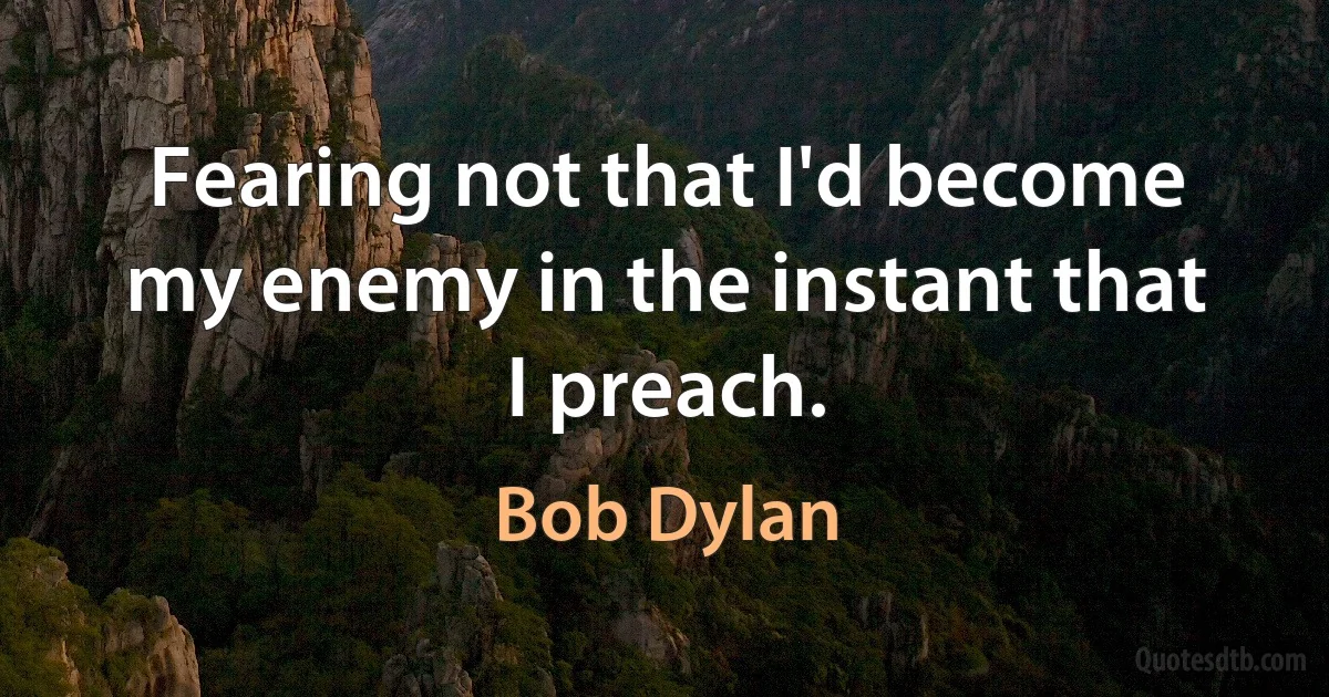 Fearing not that I'd become my enemy in the instant that I preach. (Bob Dylan)