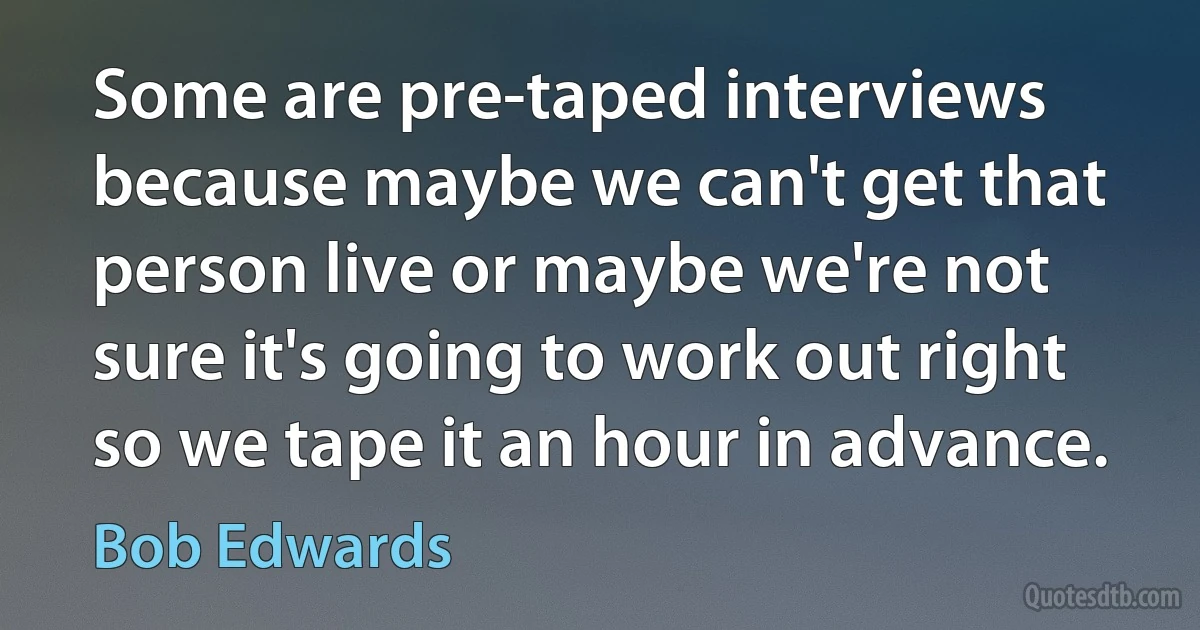 Some are pre-taped interviews because maybe we can't get that person live or maybe we're not sure it's going to work out right so we tape it an hour in advance. (Bob Edwards)