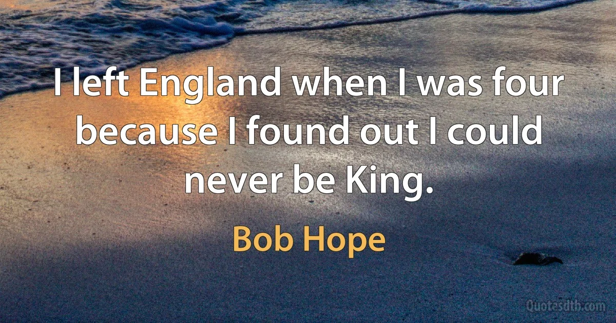 I left England when I was four because I found out I could never be King. (Bob Hope)