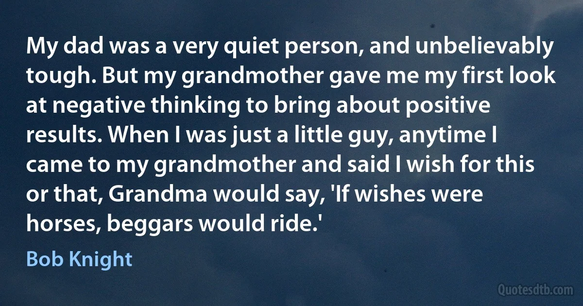 My dad was a very quiet person, and unbelievably tough. But my grandmother gave me my first look at negative thinking to bring about positive results. When I was just a little guy, anytime I came to my grandmother and said I wish for this or that, Grandma would say, 'If wishes were horses, beggars would ride.' (Bob Knight)