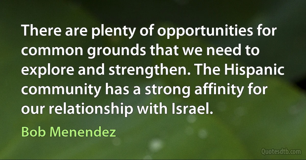 There are plenty of opportunities for common grounds that we need to explore and strengthen. The Hispanic community has a strong affinity for our relationship with Israel. (Bob Menendez)