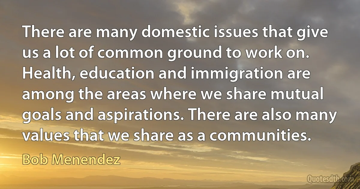 There are many domestic issues that give us a lot of common ground to work on. Health, education and immigration are among the areas where we share mutual goals and aspirations. There are also many values that we share as a communities. (Bob Menendez)