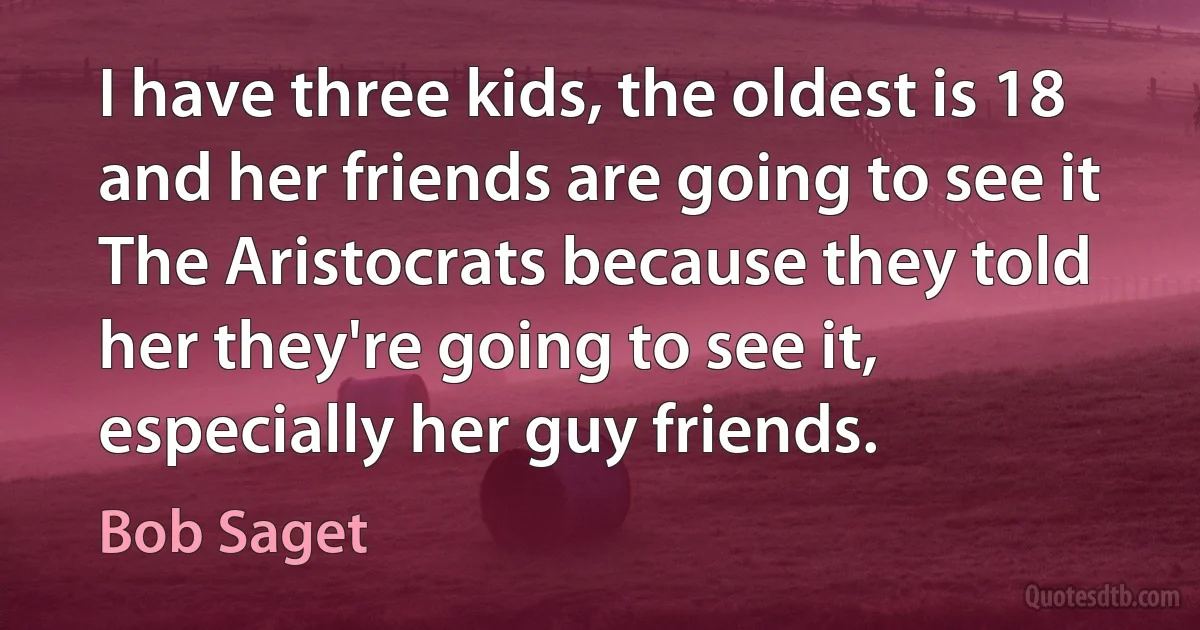 I have three kids, the oldest is 18 and her friends are going to see it The Aristocrats because they told her they're going to see it, especially her guy friends. (Bob Saget)