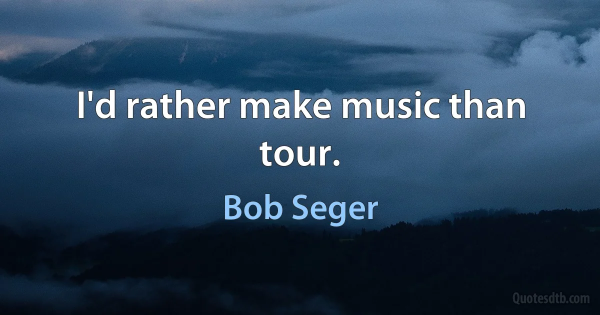 I'd rather make music than tour. (Bob Seger)