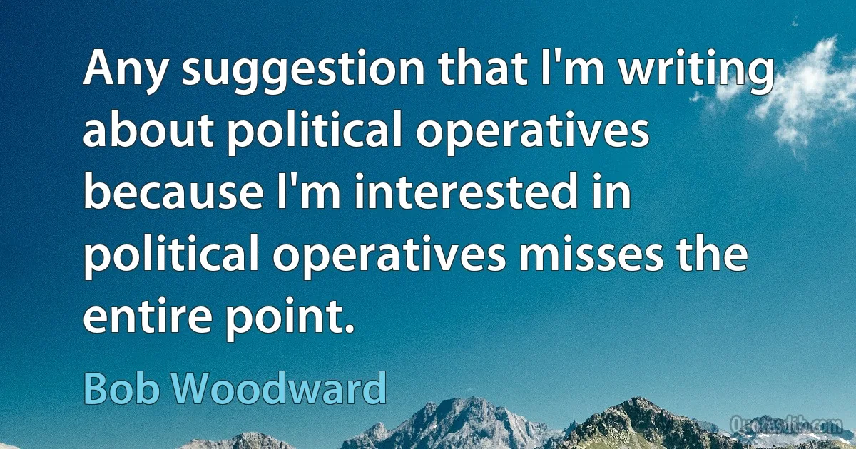 Any suggestion that I'm writing about political operatives because I'm interested in political operatives misses the entire point. (Bob Woodward)