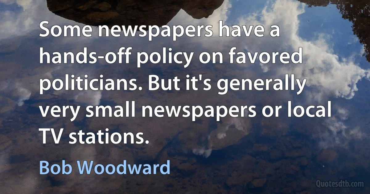 Some newspapers have a hands-off policy on favored politicians. But it's generally very small newspapers or local TV stations. (Bob Woodward)