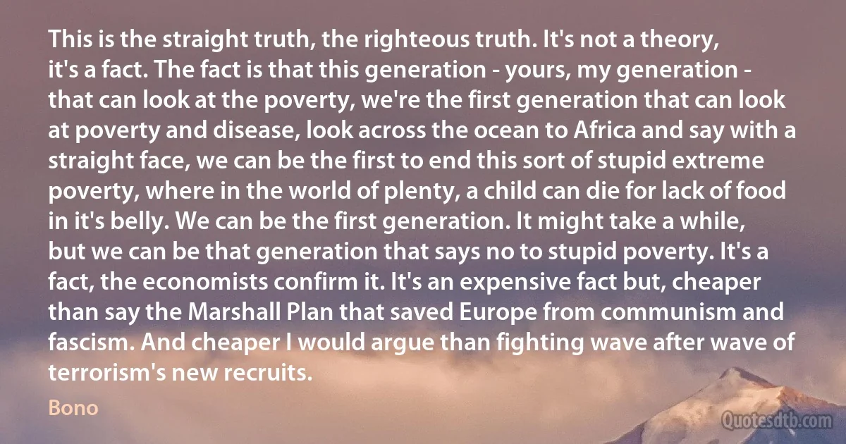 This is the straight truth, the righteous truth. It's not a theory, it's a fact. The fact is that this generation - yours, my generation - that can look at the poverty, we're the first generation that can look at poverty and disease, look across the ocean to Africa and say with a straight face, we can be the first to end this sort of stupid extreme poverty, where in the world of plenty, a child can die for lack of food in it's belly. We can be the first generation. It might take a while, but we can be that generation that says no to stupid poverty. It's a fact, the economists confirm it. It's an expensive fact but, cheaper than say the Marshall Plan that saved Europe from communism and fascism. And cheaper I would argue than fighting wave after wave of terrorism's new recruits. (Bono)