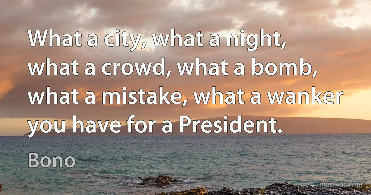 What a city, what a night, what a crowd, what a bomb, what a mistake, what a wanker you have for a President. (Bono)