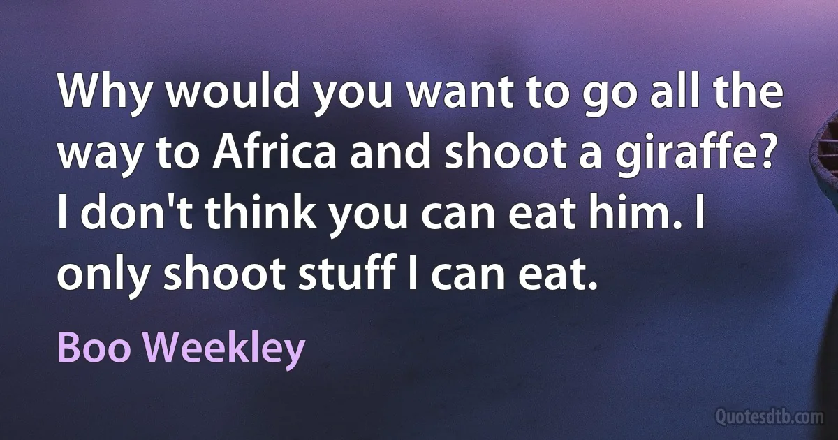 Why would you want to go all the way to Africa and shoot a giraffe? I don't think you can eat him. I only shoot stuff I can eat. (Boo Weekley)