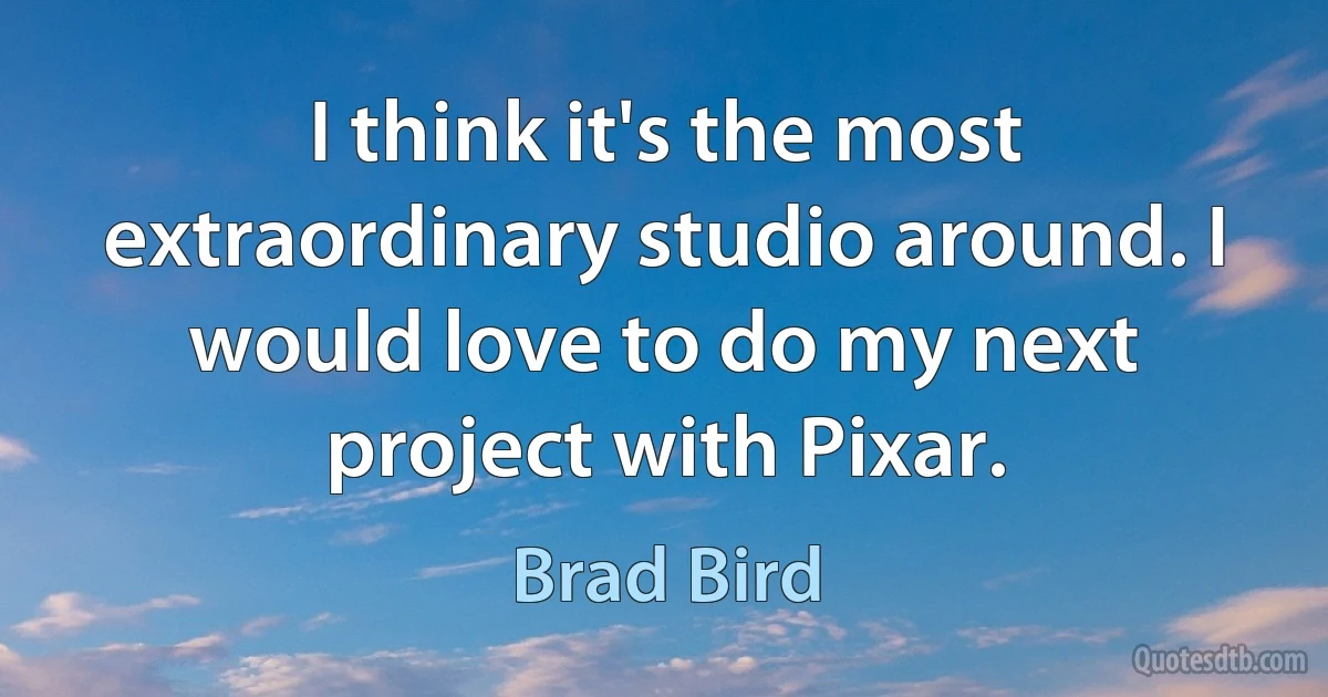 I think it's the most extraordinary studio around. I would love to do my next project with Pixar. (Brad Bird)