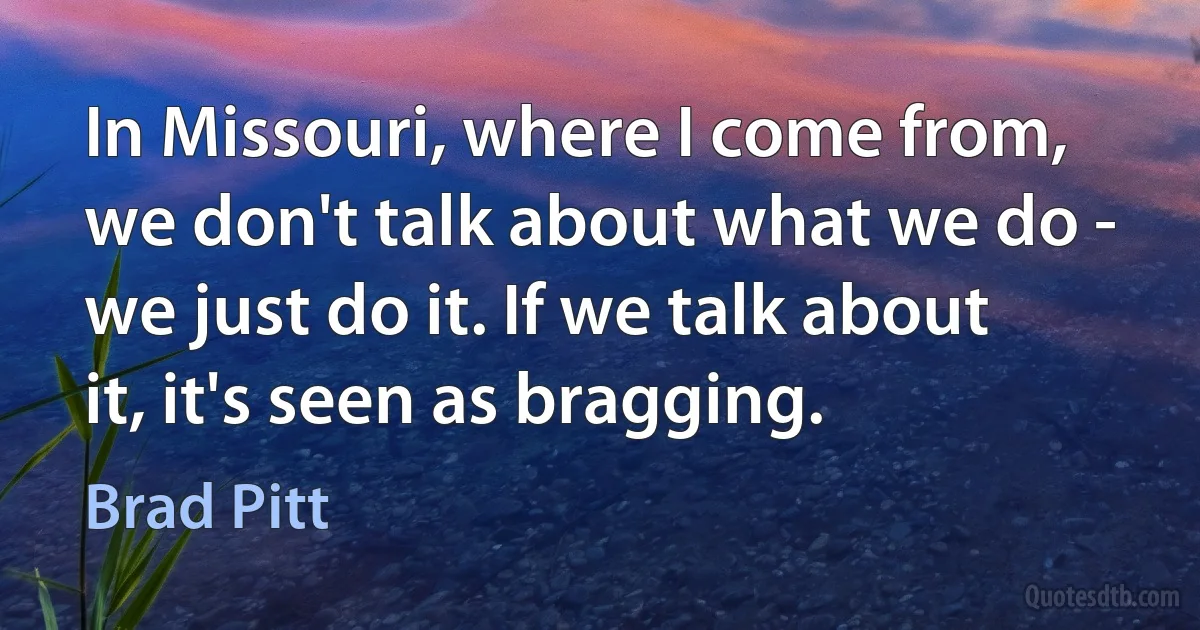 In Missouri, where I come from, we don't talk about what we do - we just do it. If we talk about it, it's seen as bragging. (Brad Pitt)