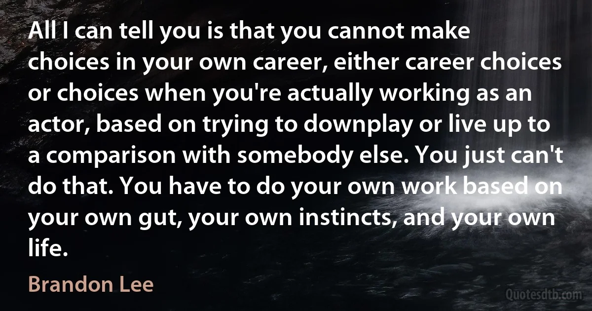 All I can tell you is that you cannot make choices in your own career, either career choices or choices when you're actually working as an actor, based on trying to downplay or live up to a comparison with somebody else. You just can't do that. You have to do your own work based on your own gut, your own instincts, and your own life. (Brandon Lee)