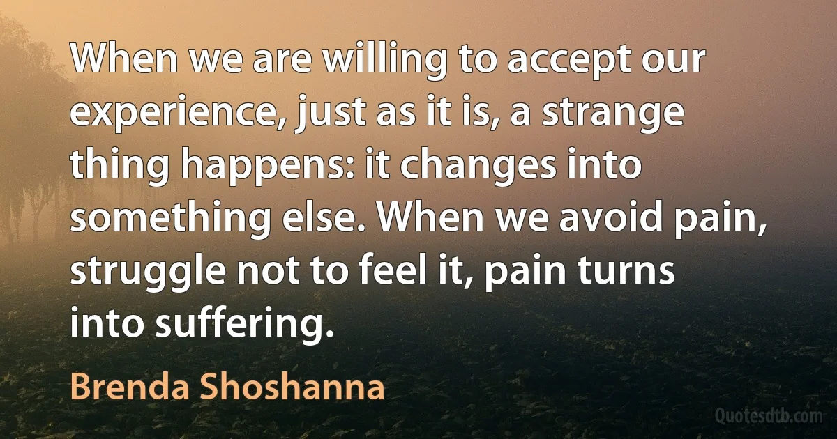 When we are willing to accept our experience, just as it is, a strange thing happens: it changes into something else. When we avoid pain, struggle not to feel it, pain turns into suffering. (Brenda Shoshanna)