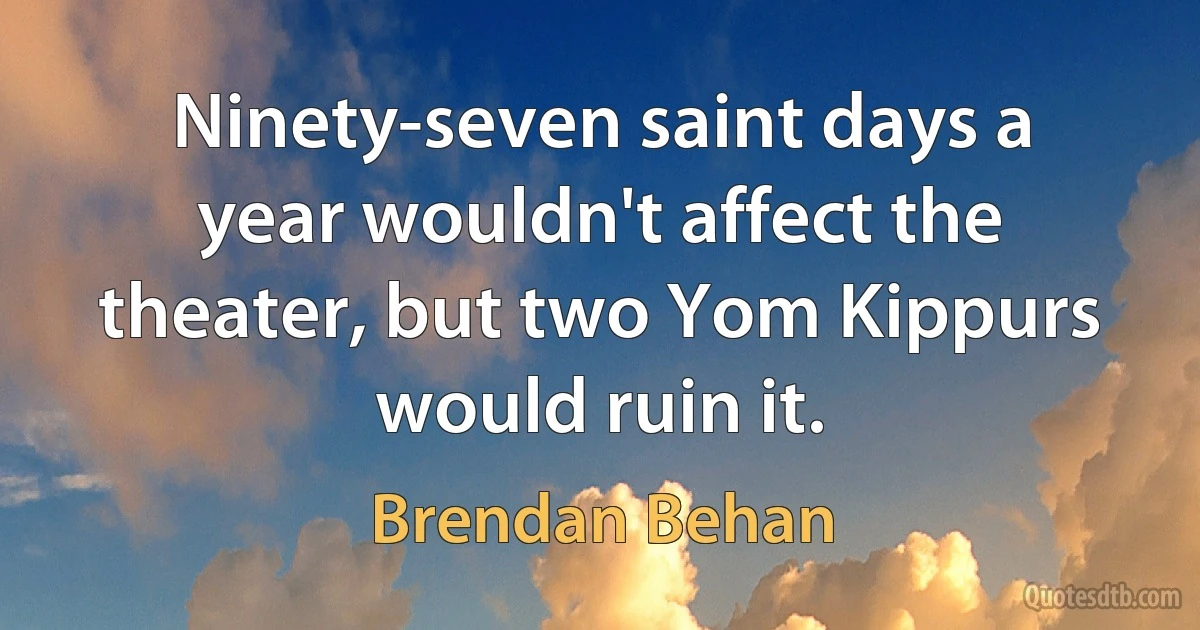 Ninety-seven saint days a year wouldn't affect the theater, but two Yom Kippurs would ruin it. (Brendan Behan)