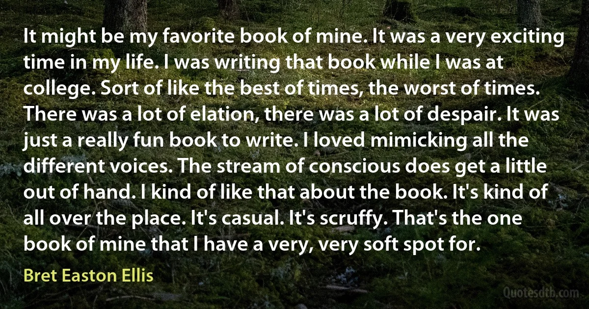 It might be my favorite book of mine. It was a very exciting time in my life. I was writing that book while I was at college. Sort of like the best of times, the worst of times. There was a lot of elation, there was a lot of despair. It was just a really fun book to write. I loved mimicking all the different voices. The stream of conscious does get a little out of hand. I kind of like that about the book. It's kind of all over the place. It's casual. It's scruffy. That's the one book of mine that I have a very, very soft spot for. (Bret Easton Ellis)