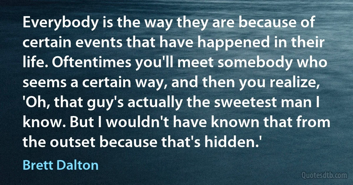 Everybody is the way they are because of certain events that have happened in their life. Oftentimes you'll meet somebody who seems a certain way, and then you realize, 'Oh, that guy's actually the sweetest man I know. But I wouldn't have known that from the outset because that's hidden.' (Brett Dalton)