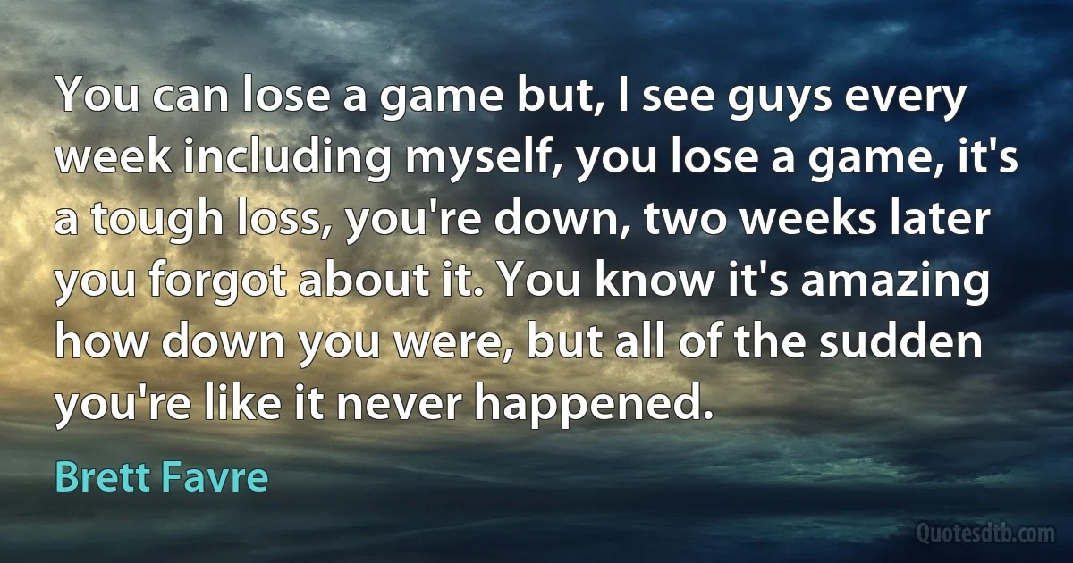 You can lose a game but, I see guys every week including myself, you lose a game, it's a tough loss, you're down, two weeks later you forgot about it. You know it's amazing how down you were, but all of the sudden you're like it never happened. (Brett Favre)