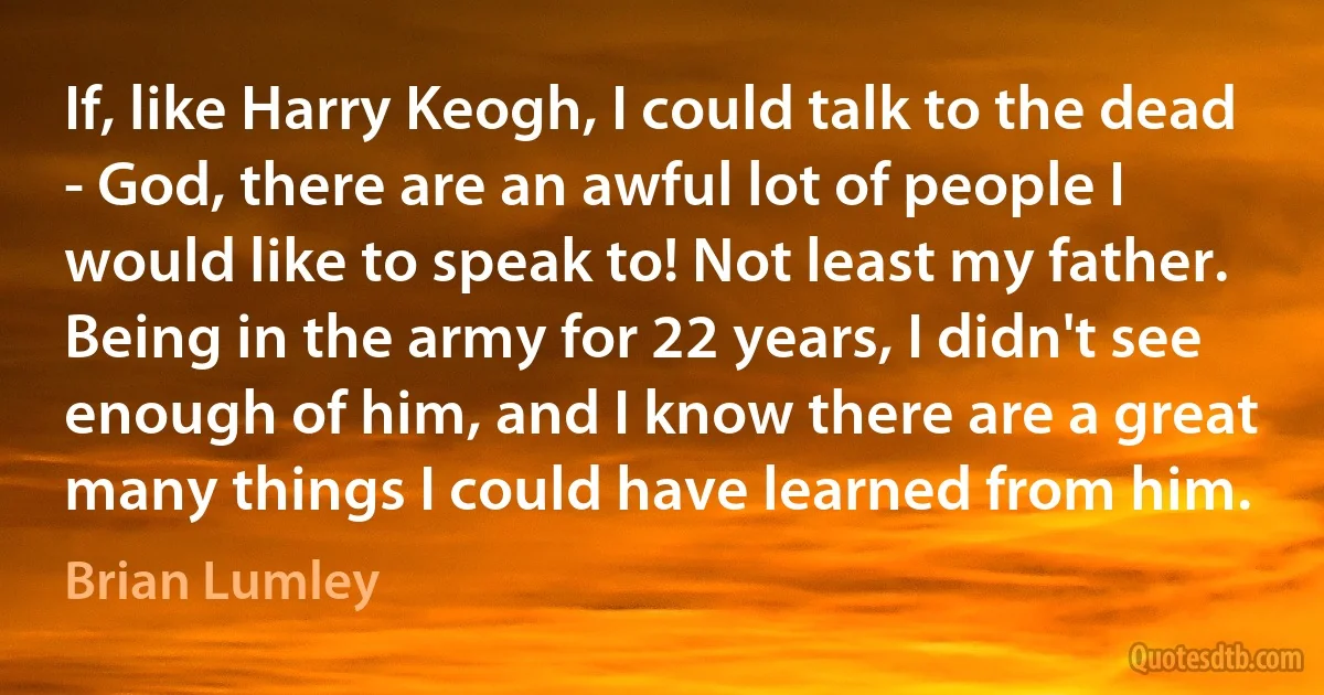 If, like Harry Keogh, I could talk to the dead - God, there are an awful lot of people I would like to speak to! Not least my father. Being in the army for 22 years, I didn't see enough of him, and I know there are a great many things I could have learned from him. (Brian Lumley)