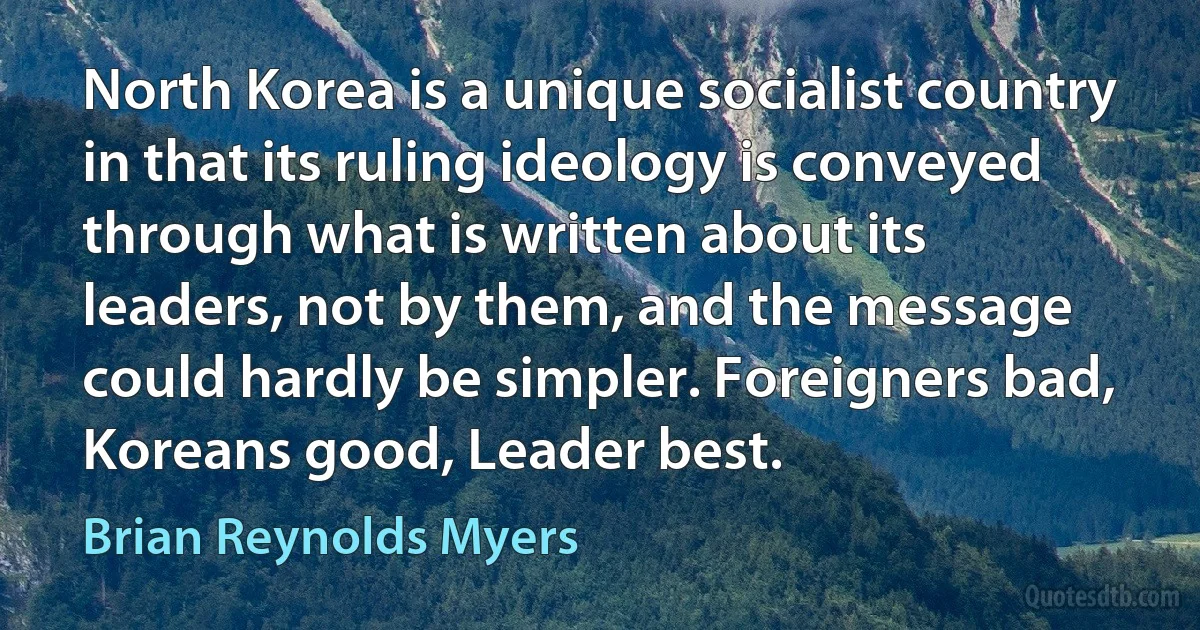 North Korea is a unique socialist country in that its ruling ideology is conveyed through what is written about its leaders, not by them, and the message could hardly be simpler. Foreigners bad, Koreans good, Leader best. (Brian Reynolds Myers)