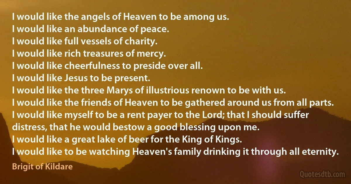 I would like the angels of Heaven to be among us.
I would like an abundance of peace.
I would like full vessels of charity.
I would like rich treasures of mercy.
I would like cheerfulness to preside over all.
I would like Jesus to be present.
I would like the three Marys of illustrious renown to be with us.
I would like the friends of Heaven to be gathered around us from all parts.
I would like myself to be a rent payer to the Lord; that I should suffer distress, that he would bestow a good blessing upon me.
I would like a great lake of beer for the King of Kings.
I would like to be watching Heaven's family drinking it through all eternity. (Brigit of Kildare)