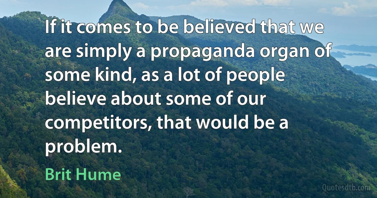 If it comes to be believed that we are simply a propaganda organ of some kind, as a lot of people believe about some of our competitors, that would be a problem. (Brit Hume)