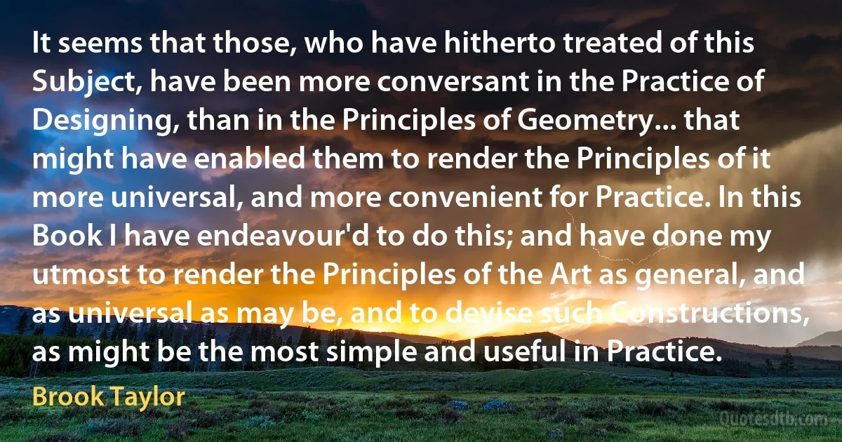 It seems that those, who have hitherto treated of this Subject, have been more conversant in the Practice of Designing, than in the Principles of Geometry... that might have enabled them to render the Principles of it more universal, and more convenient for Practice. In this Book I have endeavour'd to do this; and have done my utmost to render the Principles of the Art as general, and as universal as may be, and to devise such Constructions, as might be the most simple and useful in Practice. (Brook Taylor)