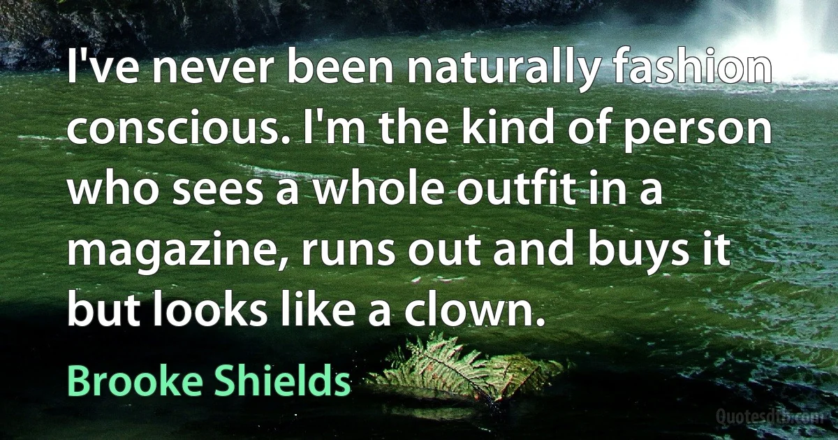 I've never been naturally fashion conscious. I'm the kind of person who sees a whole outfit in a magazine, runs out and buys it but looks like a clown. (Brooke Shields)