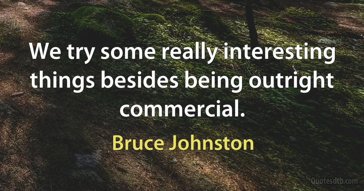 We try some really interesting things besides being outright commercial. (Bruce Johnston)