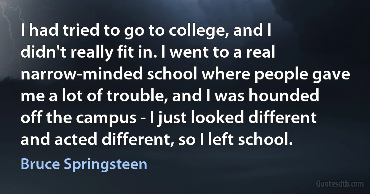 I had tried to go to college, and I didn't really fit in. I went to a real narrow-minded school where people gave me a lot of trouble, and I was hounded off the campus - I just looked different and acted different, so I left school. (Bruce Springsteen)