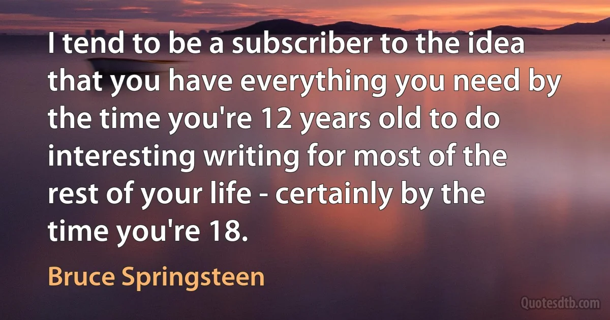 I tend to be a subscriber to the idea that you have everything you need by the time you're 12 years old to do interesting writing for most of the rest of your life - certainly by the time you're 18. (Bruce Springsteen)