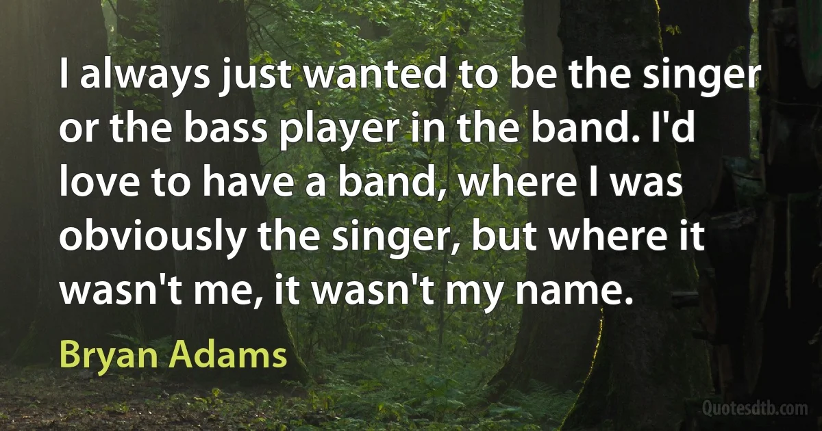 I always just wanted to be the singer or the bass player in the band. I'd love to have a band, where I was obviously the singer, but where it wasn't me, it wasn't my name. (Bryan Adams)