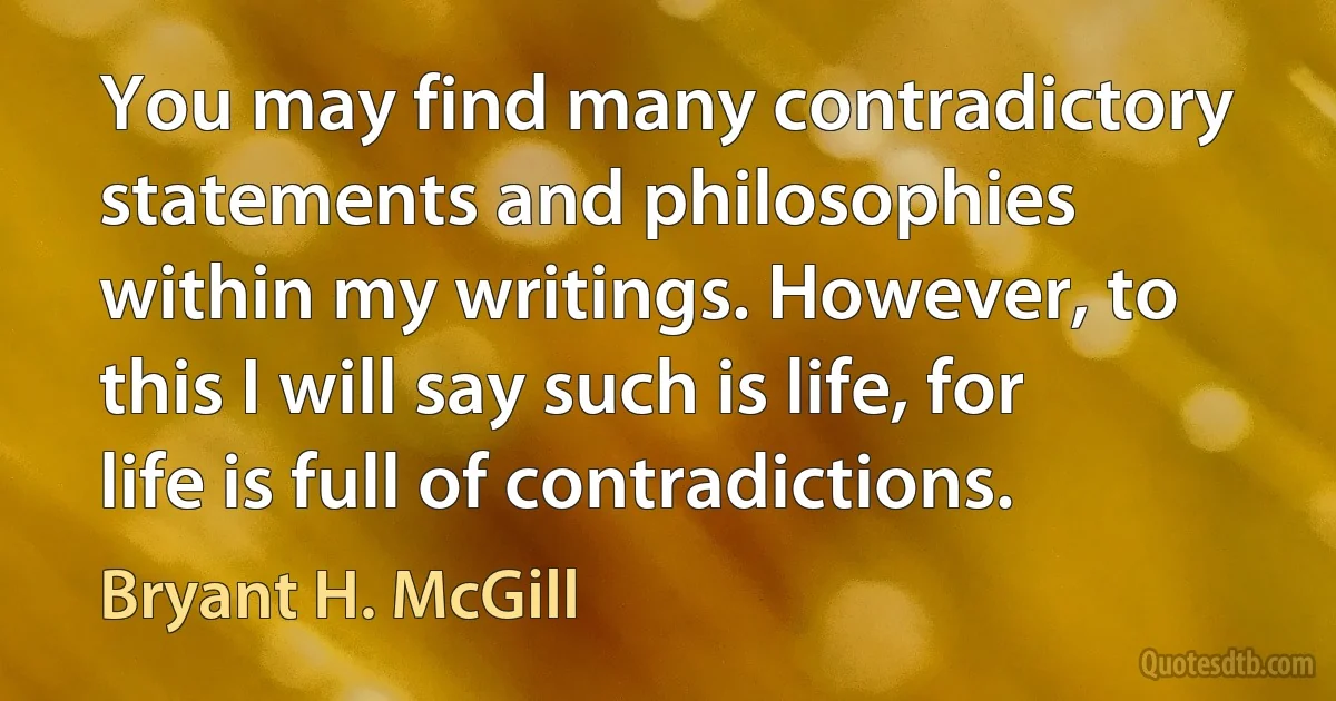 You may find many contradictory statements and philosophies within my writings. However, to this I will say such is life, for life is full of contradictions. (Bryant H. McGill)