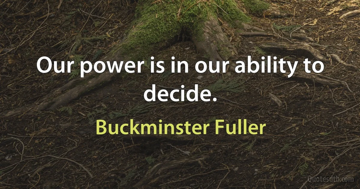 Our power is in our ability to decide. (Buckminster Fuller)