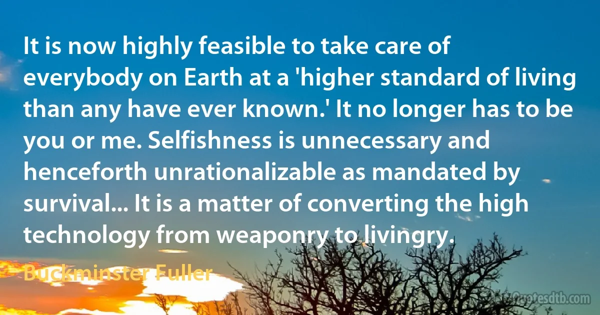 It is now highly feasible to take care of everybody on Earth at a 'higher standard of living than any have ever known.' It no longer has to be you or me. Selfishness is unnecessary and henceforth unrationalizable as mandated by survival... It is a matter of converting the high technology from weaponry to livingry. (Buckminster Fuller)