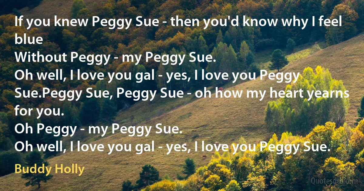 If you knew Peggy Sue - then you'd know why I feel blue
Without Peggy - my Peggy Sue.
Oh well, I love you gal - yes, I love you Peggy Sue.Peggy Sue, Peggy Sue - oh how my heart yearns for you.
Oh Peggy - my Peggy Sue.
Oh well, I love you gal - yes, I love you Peggy Sue. (Buddy Holly)