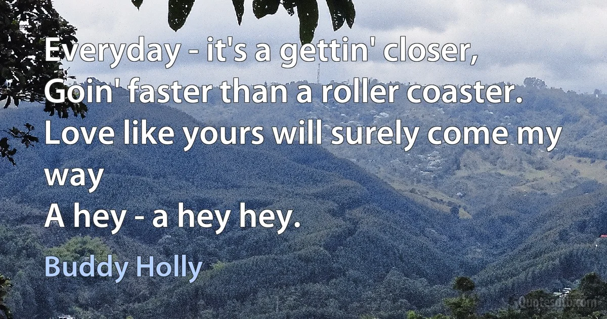 Everyday - it's a gettin' closer,
Goin' faster than a roller coaster.
Love like yours will surely come my way
A hey - a hey hey. (Buddy Holly)