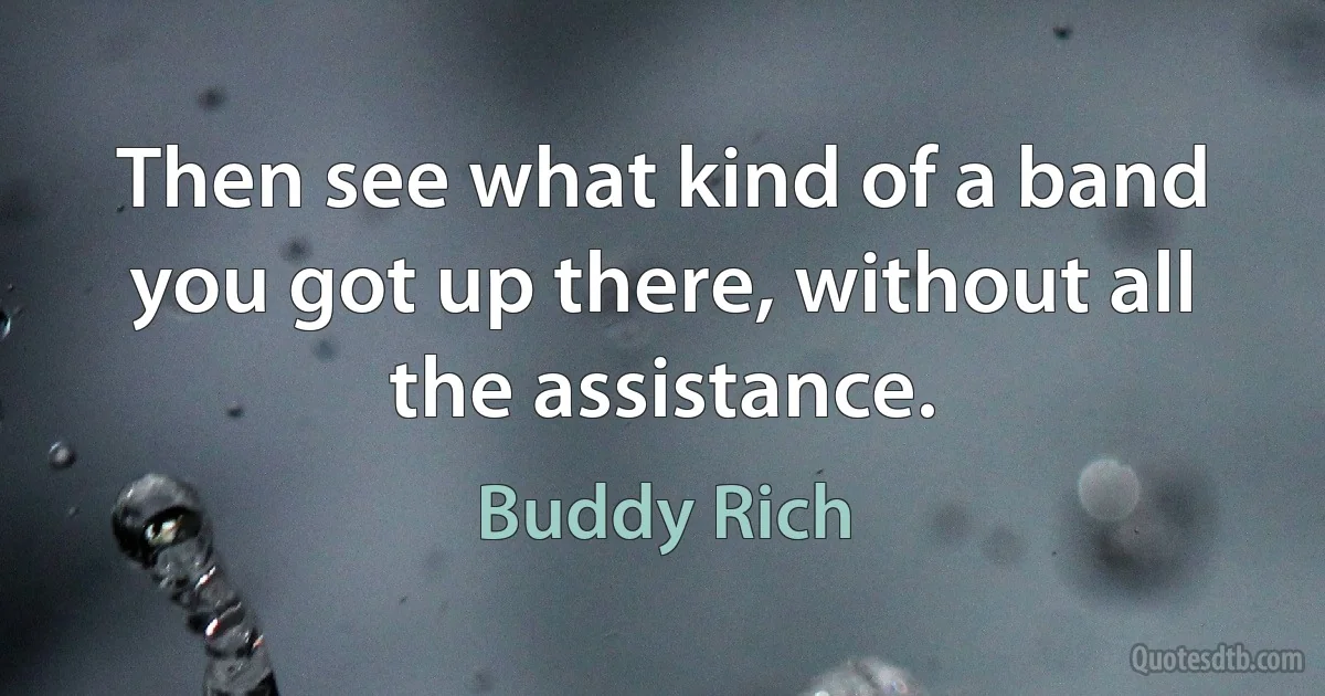 Then see what kind of a band you got up there, without all the assistance. (Buddy Rich)