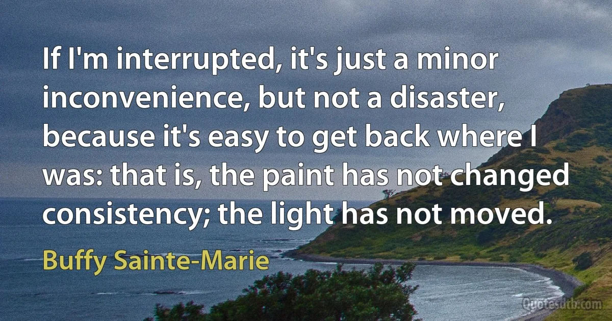 If I'm interrupted, it's just a minor inconvenience, but not a disaster, because it's easy to get back where I was: that is, the paint has not changed consistency; the light has not moved. (Buffy Sainte-Marie)