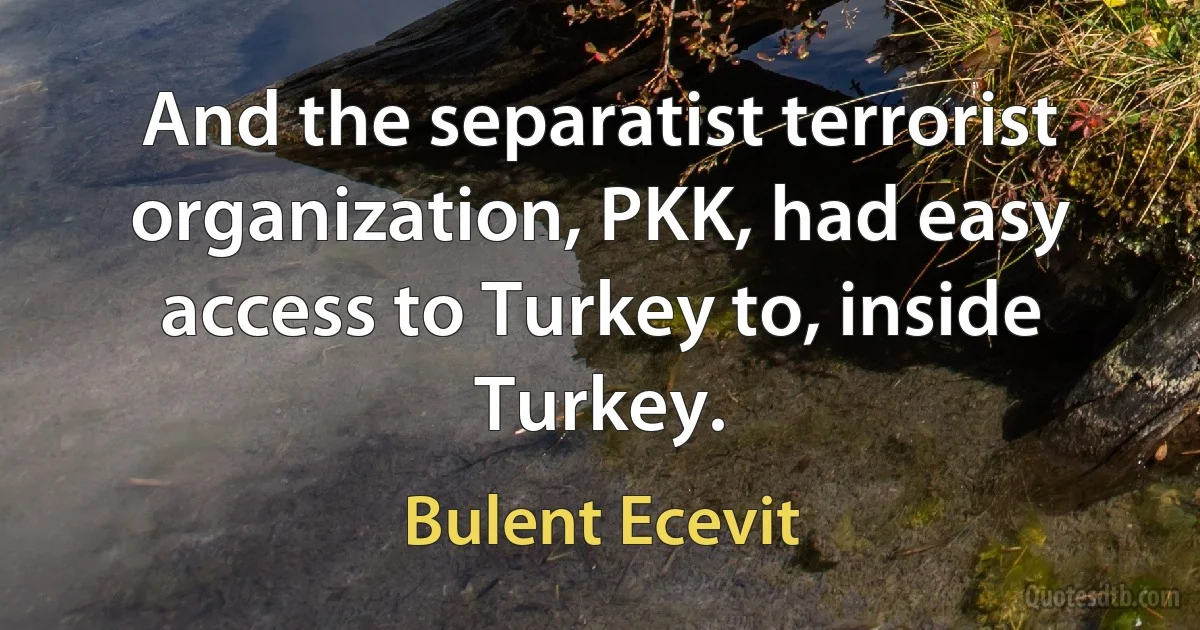 And the separatist terrorist organization, PKK, had easy access to Turkey to, inside Turkey. (Bulent Ecevit)