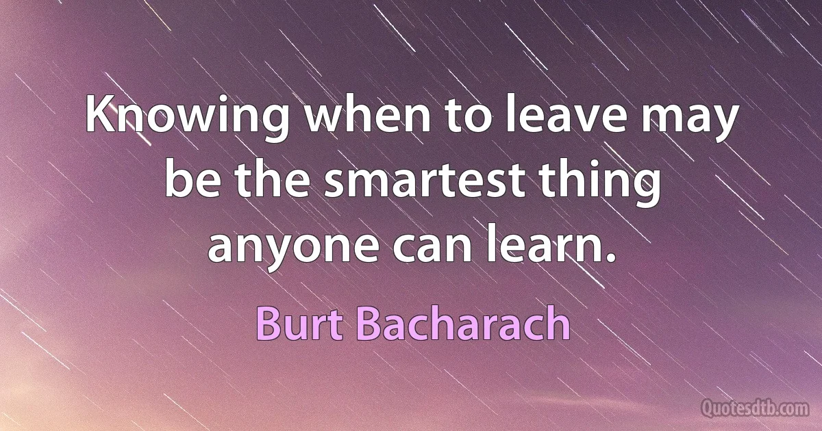 Knowing when to leave may be the smartest thing anyone can learn. (Burt Bacharach)