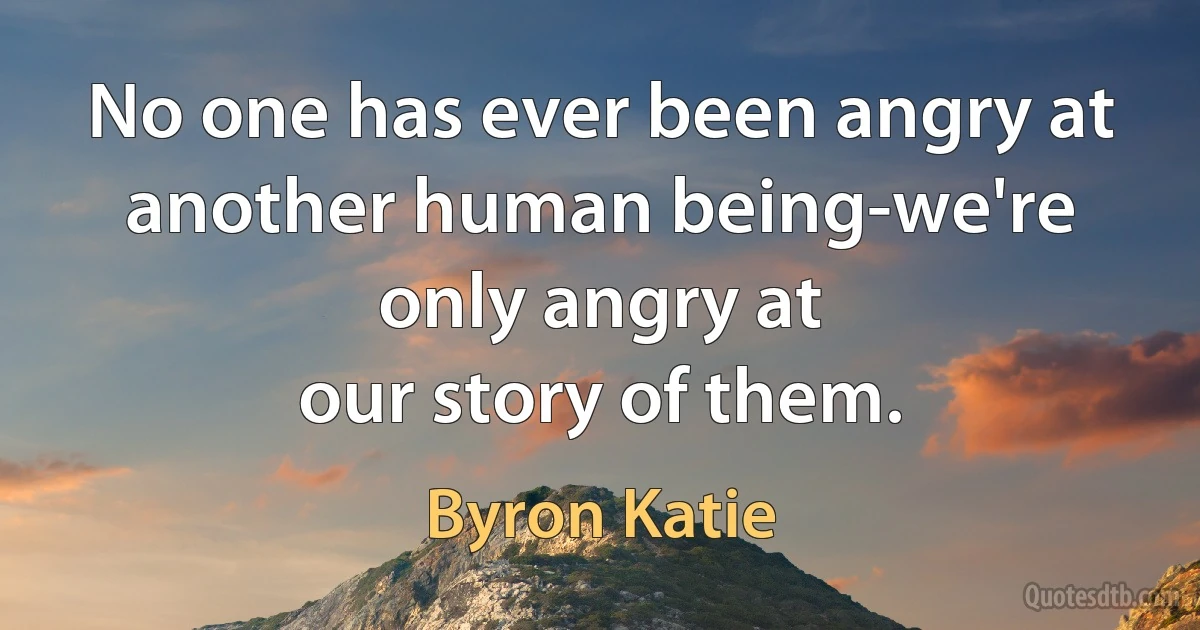 No one has ever been angry at
another human being-we're only angry at
our story of them. (Byron Katie)