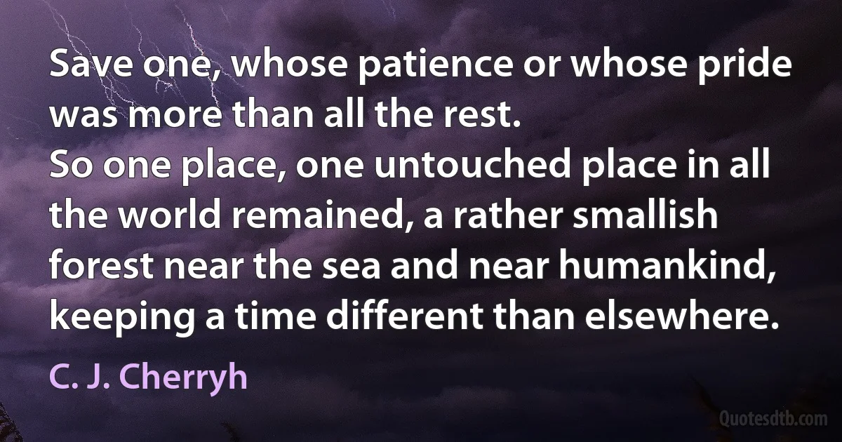 Save one, whose patience or whose pride was more than all the rest.
So one place, one untouched place in all the world remained, a rather smallish forest near the sea and near humankind, keeping a time different than elsewhere. (C. J. Cherryh)