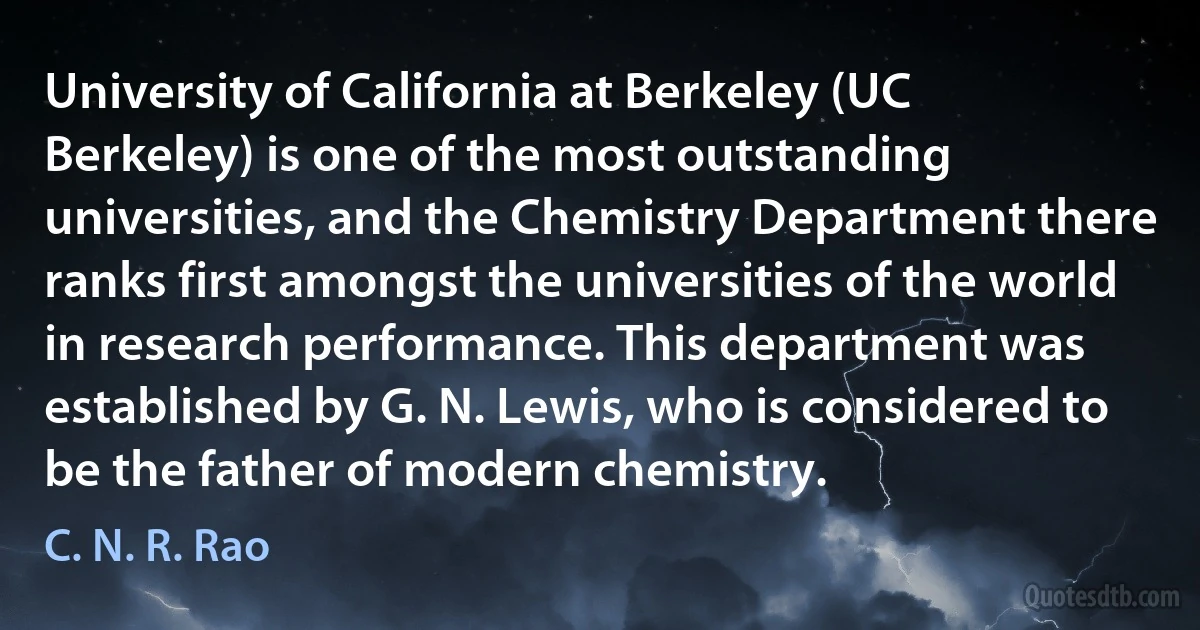 University of California at Berkeley (UC Berkeley) is one of the most outstanding universities, and the Chemistry Department there ranks first amongst the universities of the world in research performance. This department was established by G. N. Lewis, who is considered to be the father of modern chemistry. (C. N. R. Rao)