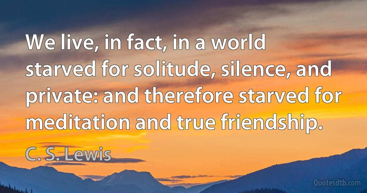 We live, in fact, in a world starved for solitude, silence, and private: and therefore starved for meditation and true friendship. (C. S. Lewis)